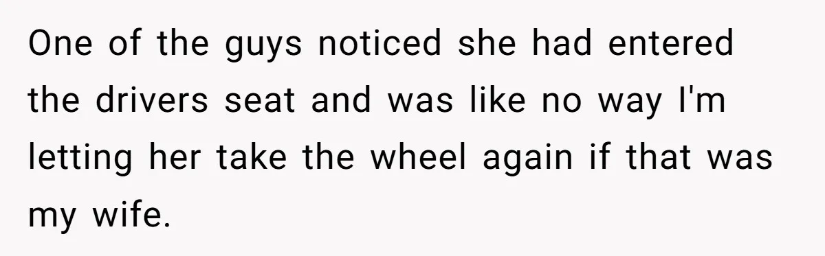 One of the guys noticed she had entered the drivers seat and was like no way I'm letting her take the wheel again if that was my wife.