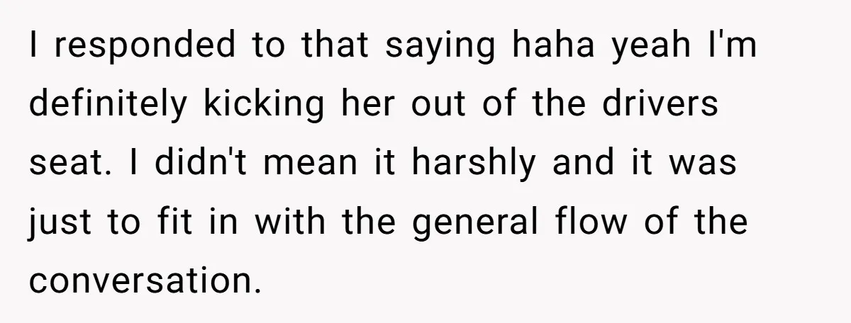 I responded to that saying haha yeah I'm definitely kicking her out of the drivers seat. I didn't mean it harshly and it was just to fit in with the...