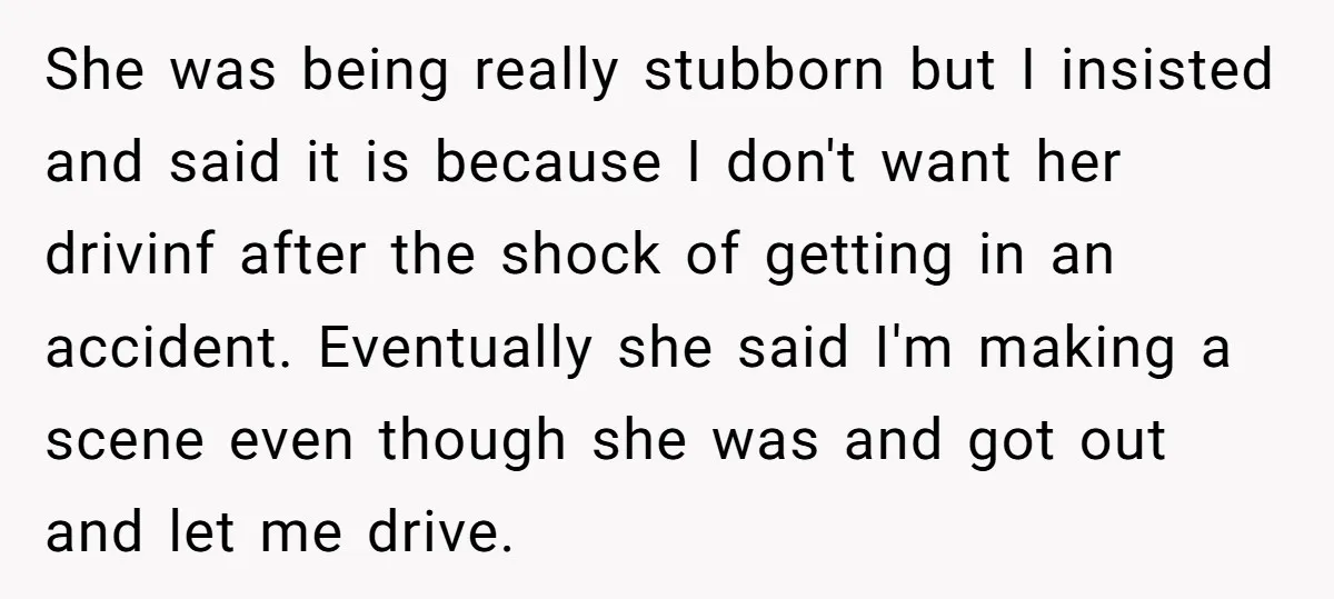 She was being really stubborn but I insisted and said it is because I don't want her drivinf after the shock of getting in an accident. Eventually she said I'm...