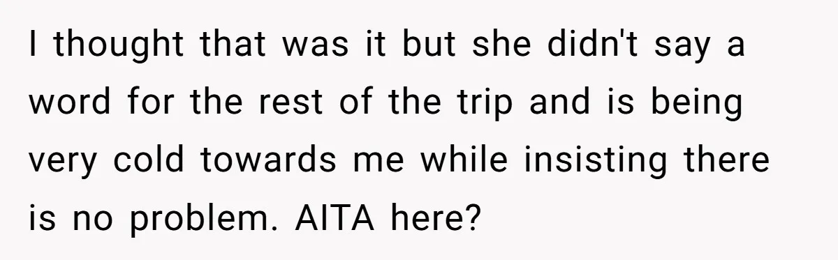 I thought that was it but she didn't say a word for the rest of the trip and is being very cold towards me while insisting there is no problem....