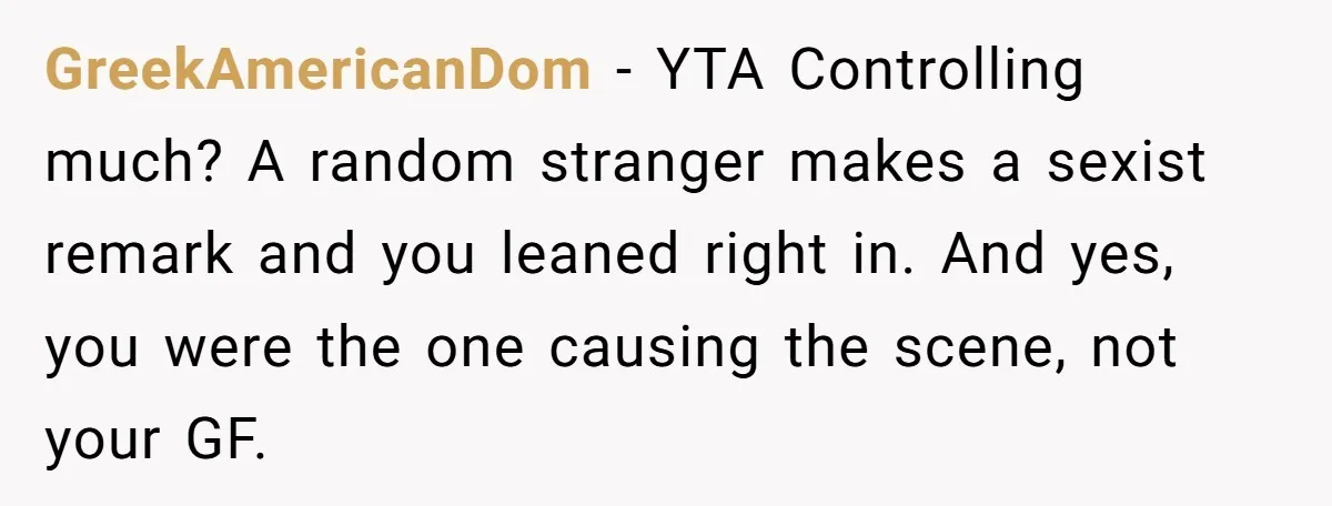 GreekAmericanDom − YTA Controlling much? A random stranger makes a sexist remark and you leaned right in. And yes, you were the one causing the scene, not your GF.