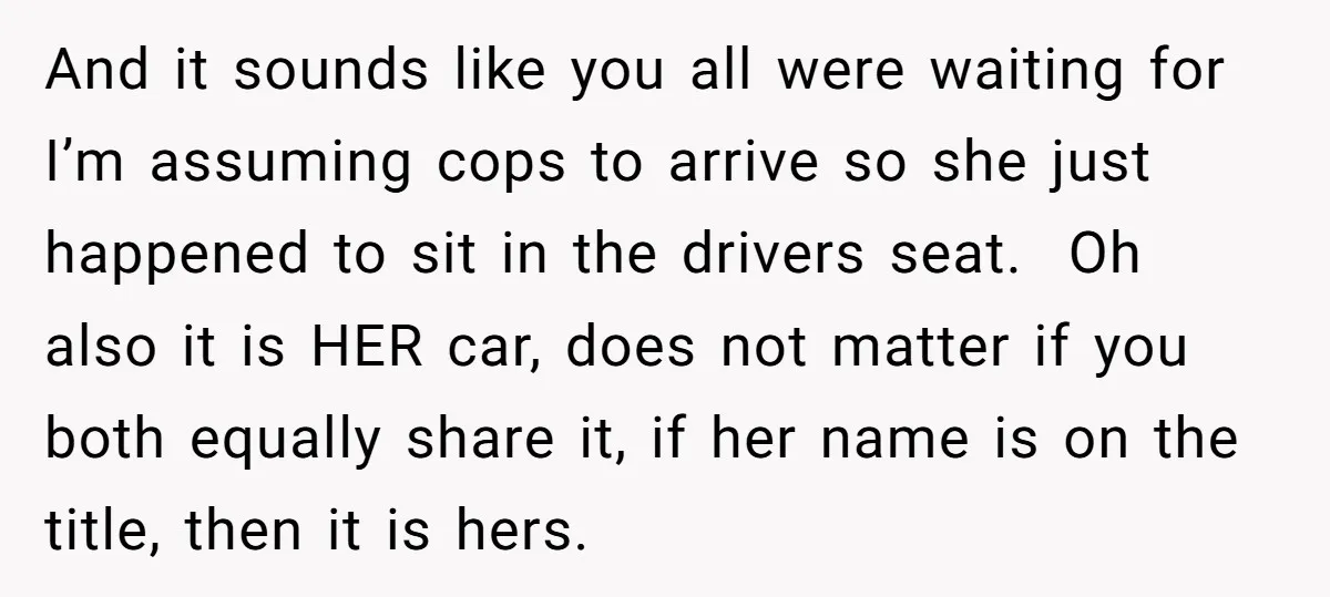 And it sounds like you all were waiting for I’m assuming cops to arrive so she just happened to sit in the drivers seat. Oh also it is HER car,...
