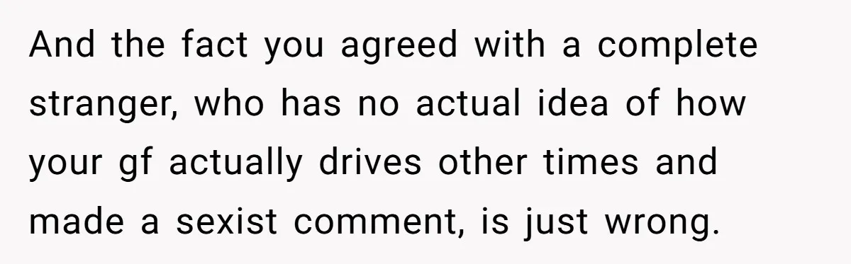 And the fact you agreed with a complete stranger, who has no actual idea of how your gf actually drives other times and made a sexist comment, is just wrong.