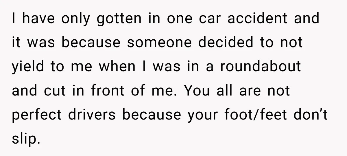 I have only gotten in one car accident and it was because someone decided to not yield to me when I was in a roundabout and cut in front of...