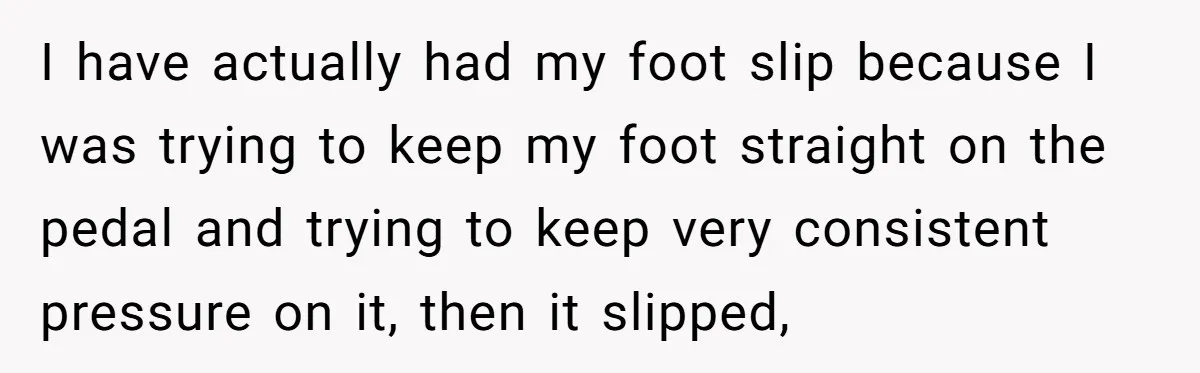 I have actually had my foot slip because I was trying to keep my foot straight on the pedal and trying to keep very consistent pressure on it, then it...