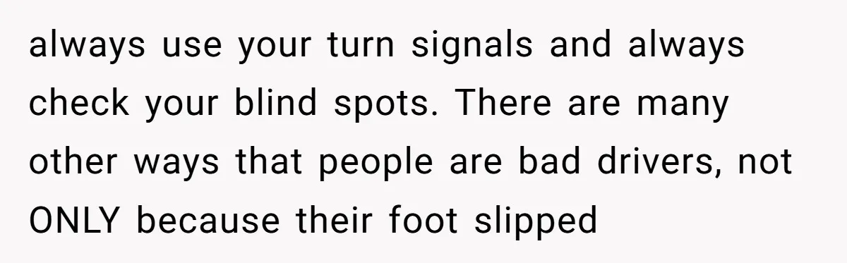 always use your turn signals and always check your blind spots. There are many other ways that people are bad drivers, not ONLY because their foot slipped