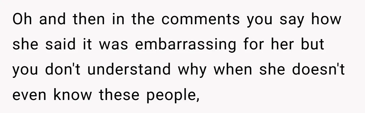 Oh and then in the comments you say how she said it was embarrassing for her but you don't understand why when she doesn't even know these people,