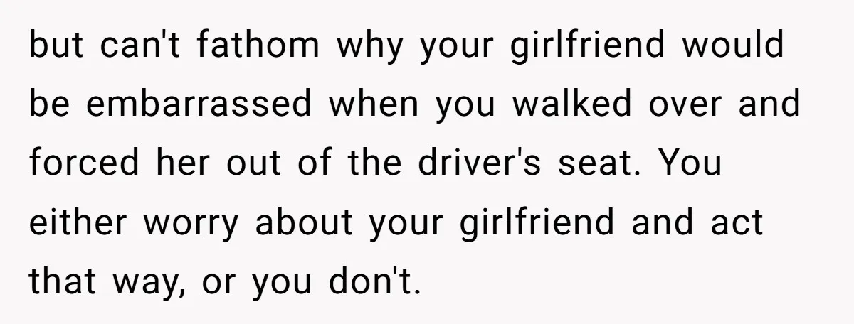 but can't fathom why your girlfriend would be embarrassed when you walked over and forced her out of the driver's seat. You either worry about your girlfriend and act that...