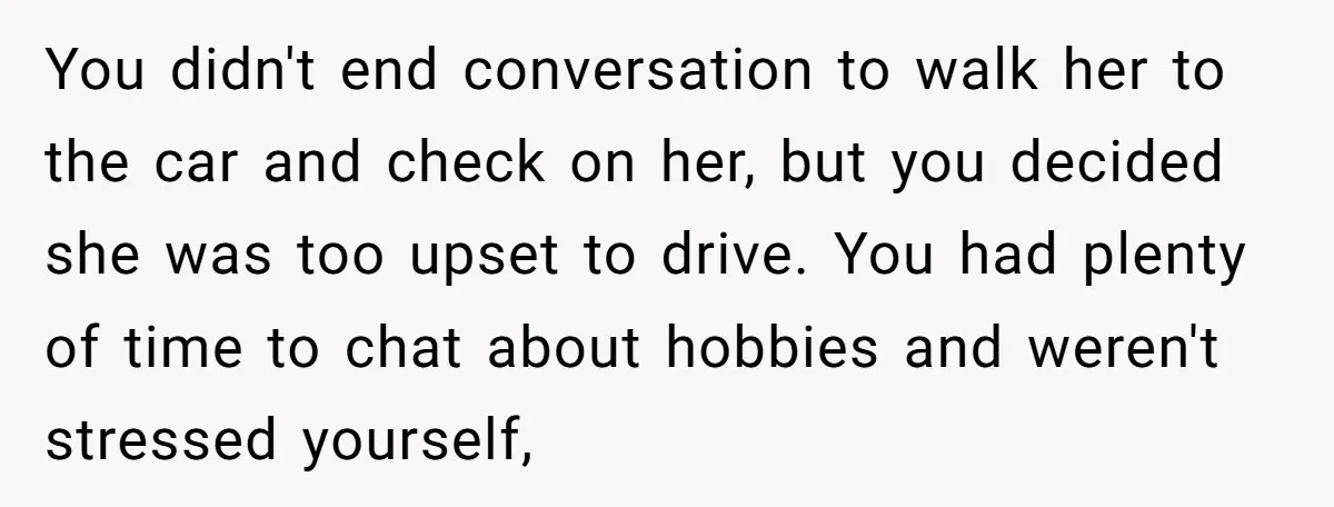 You didn't end conversation to walk her to the car and check on her, but you decided she was too upset to drive. You had plenty of time to chat...