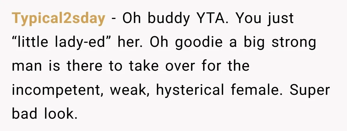 Typical2sday − Oh buddy YTA. You just “little lady-ed” her. Oh goodie a big strong man is there to take over for the incompetent, weak, hysterical female. Super bad look.