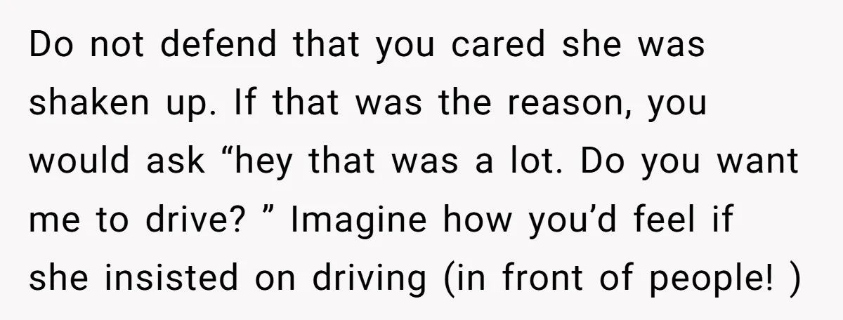 Do not defend that you cared she was shaken up. If that was the reason, you would ask “hey that was a lot. Do you want me to drive? ”...