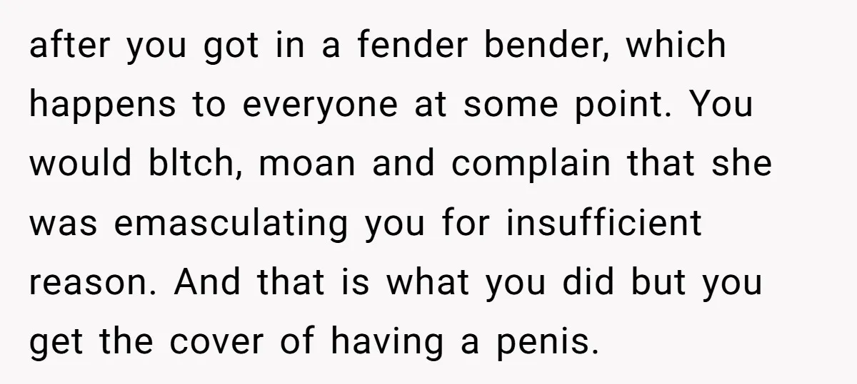 after you got in a fender bender, which happens to everyone at some point. You would bltch, moan and complain that she was emasculating you for insufficient reason. And that...