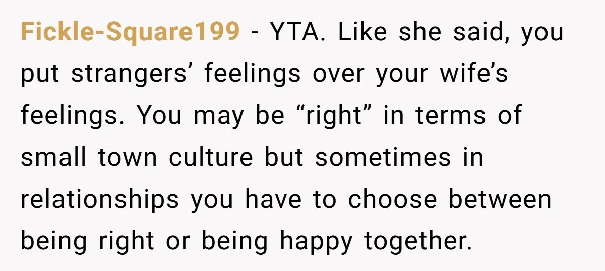 Fickle-Square199 − YTA. Like she said, you put strangers’ feelings over your wife’s feelings. You may be “right” in terms of small town culture but sometimes in relationships you have...