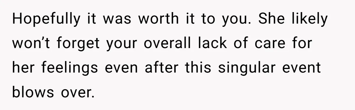 Hopefully it was worth it to you. She likely won’t forget your overall lack of care for her feelings even after this singular event blows over.
