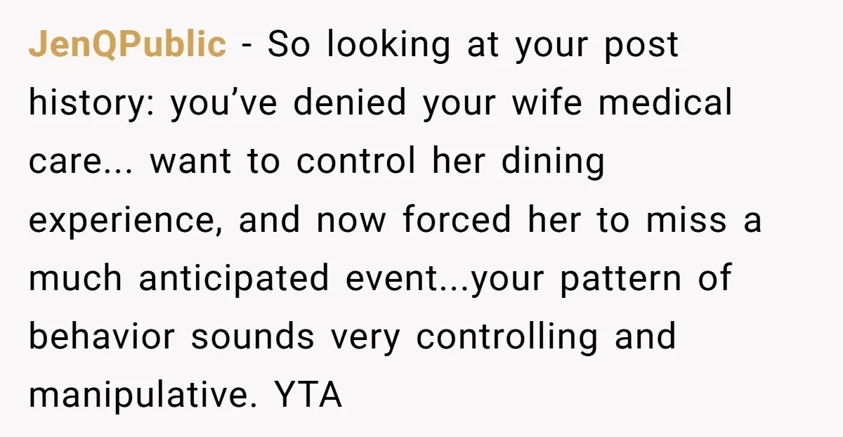 JenQPublic − So looking at your post history: you’ve denied your wife medical care... want to control her dining experience, and now forced her to miss a much anticipated event...your...