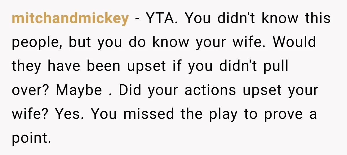 mitchandmickey − YTA. You didn't know this people, but you do know your wife. Would they have been upset if you didn't pull over? Maybe . Did your actions upset...