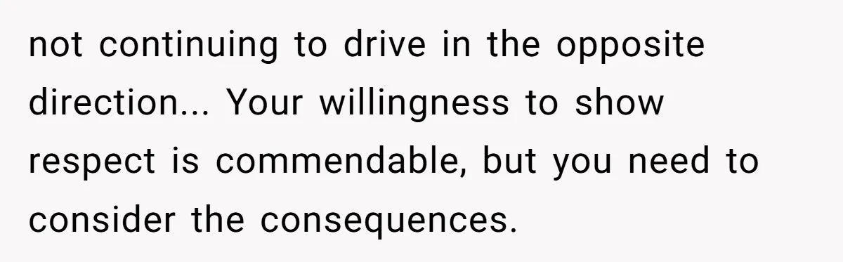 not continuing to drive in the opposite direction... Your willingness to show respect is commendable, but you need to consider the consequences.