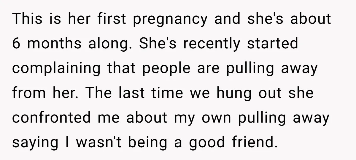 This is her first pregnancy and she's about 6 months along. She's recently started complaining that people are pulling away from her. The last time we hung out she confronted...