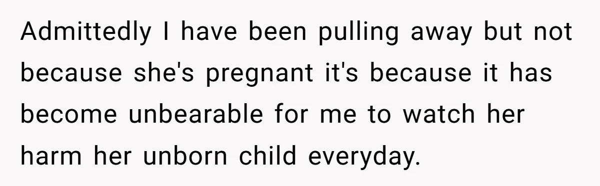 Admittedly I have been pulling away but not because she's pregnant it's because it has become unbearable for me to watch her harm her unborn child everyday.