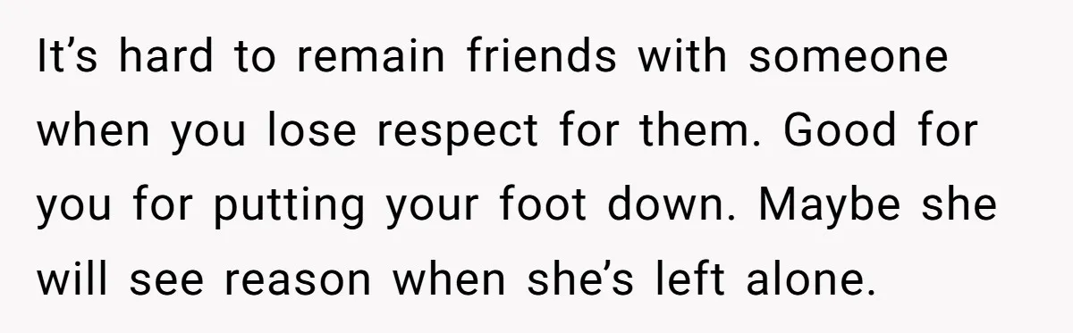It’s hard to remain friends with someone when you lose respect for them. Good for you for putting your foot down. Maybe she will see reason when she’s left alone.