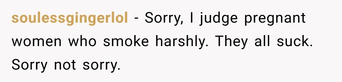 soulessgingerlol − Sorry, I judge pregnant women who smoke harshly. They all suck. Sorry not sorry.