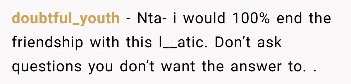 doubtful_youth − Nta- i would 100% end the friendship with this l__atic. Don’t ask questions you don’t want the answer to. .
