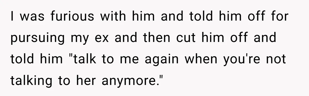I was furious with him and told him off for pursuing my ex and then cut him off and told him "talk to me again when you're not talking to...