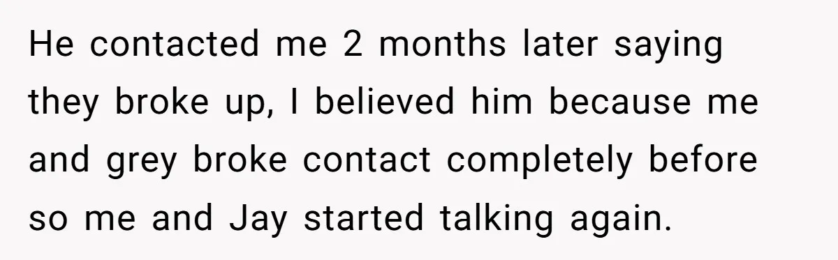 He contacted me 2 months later saying they broke up, I believed him because me and grey broke contact completely before so me and Jay started talking again.