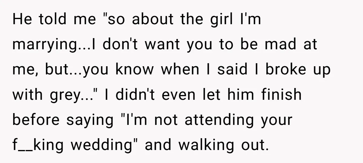 He told me "so about the girl I'm marrying...I don't want you to be mad at me, but...you know when I said I broke up with grey..." I didn't even...