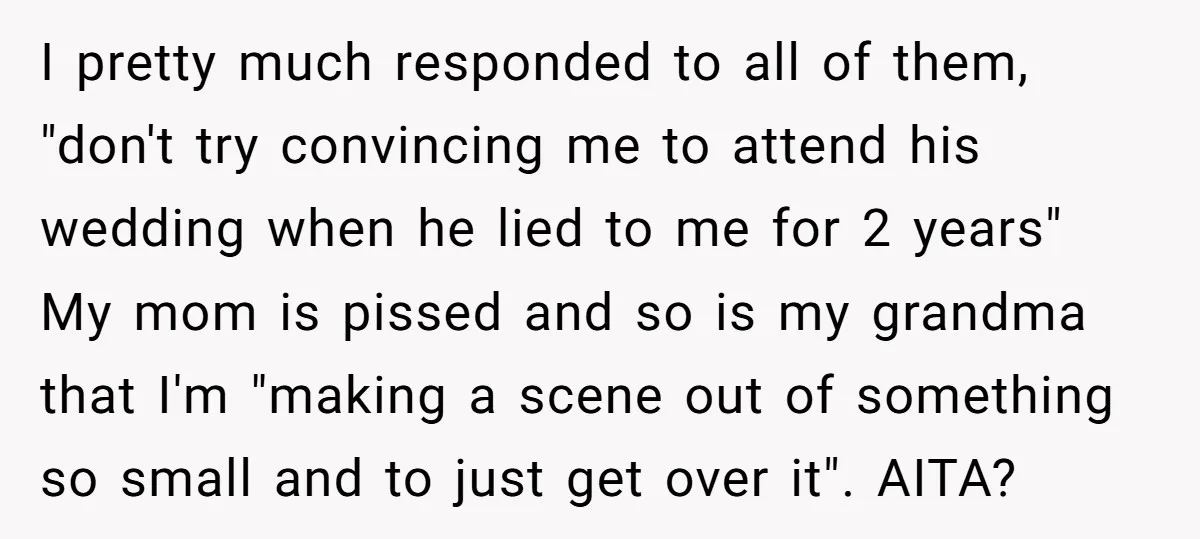 I pretty much responded to all of them, "don't try convincing me to attend his wedding when he lied to me for 2 years" My mom is pissed and so...