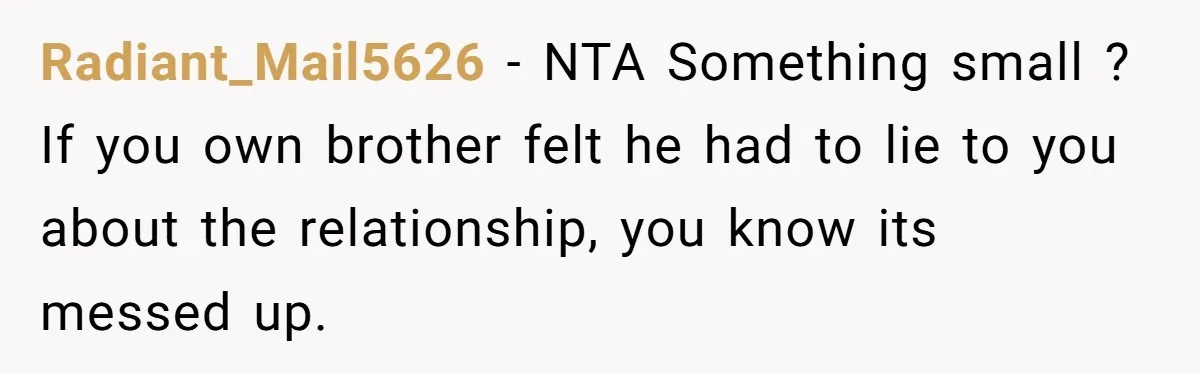 Radiant_Mail5626 − NTA Something small ? If you own brother felt he had to lie to you about the relationship, you know its messed up.