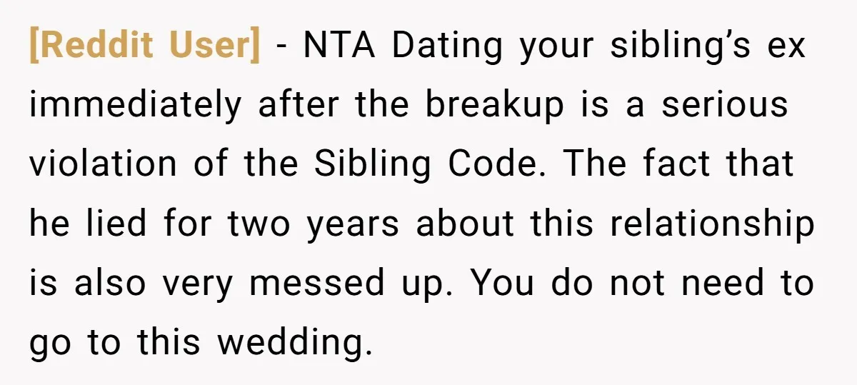 [Reddit User] − NTA Dating your sibling’s ex immediately after the breakup is a serious violation of the Sibling Code. The fact that he lied for two years about this...