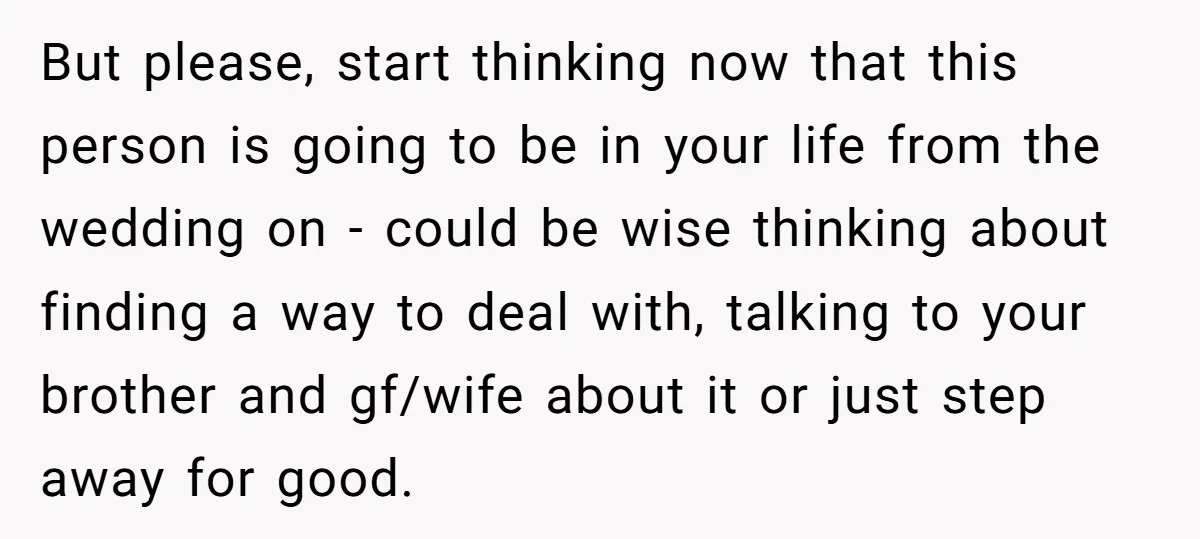But please, start thinking now that this person is going to be in your life from the wedding on - could be wise thinking about finding a way to deal...