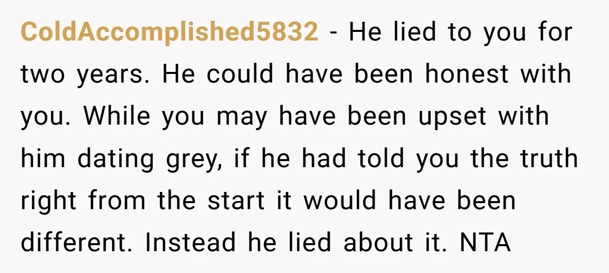 ColdAccomplished5832 − He lied to you for two years. He could have been honest with you. While you may have been upset with him dating grey, if he had told...