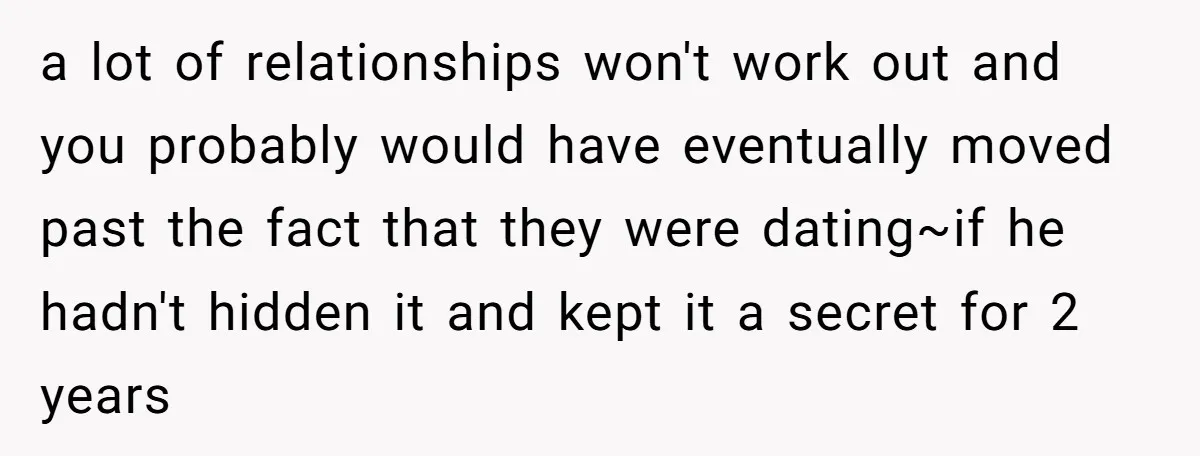 a lot of relationships won't work out and you probably would have eventually moved past the fact that they were dating~if he hadn't hidden it and kept it a secret...
