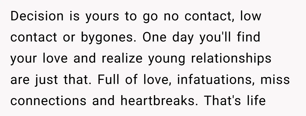 Decision is yours to go no contact, low contact or bygones. One day you'll find your love and realize young relationships are just that. Full of love, infatuations, miss connections...