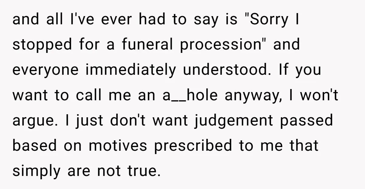 and all I've ever had to say is "Sorry I stopped for a funeral procession" and everyone immediately understood. If you want to call me an a__hole anyway, I won't...