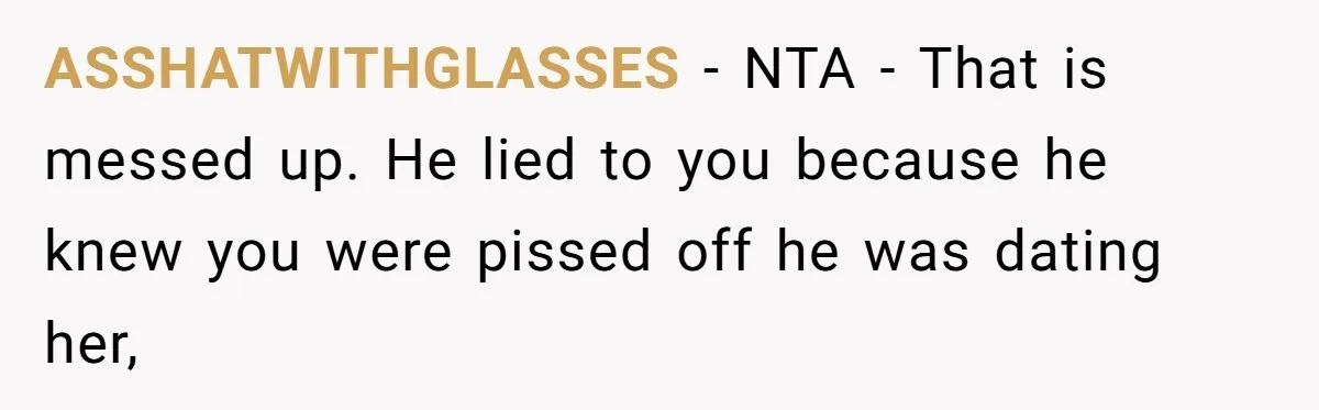 ASSHATWITHGLASSES − NTA - That is messed up. He lied to you because he knew you were pissed off he was dating her,