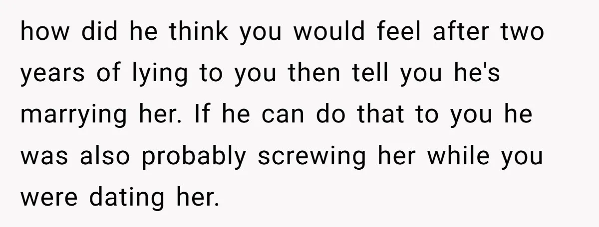 how did he think you would feel after two years of lying to you then tell you he's marrying her. If he can do that to you he was also...