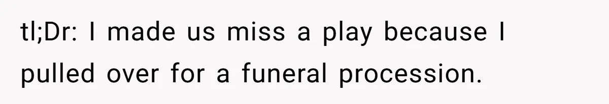 tl;Dr: I made us miss a play because I pulled over for a funeral procession.