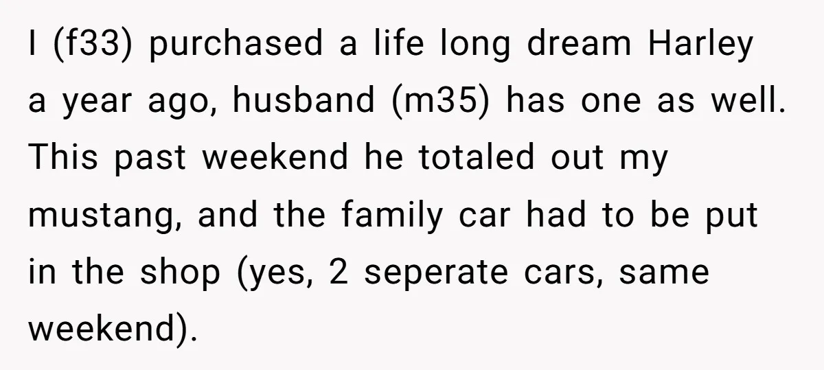 I (f33) purchased a life long dream Harley a year ago, husband (m35) has one as well. This past weekend he totaled out my mustang, and the family car had...