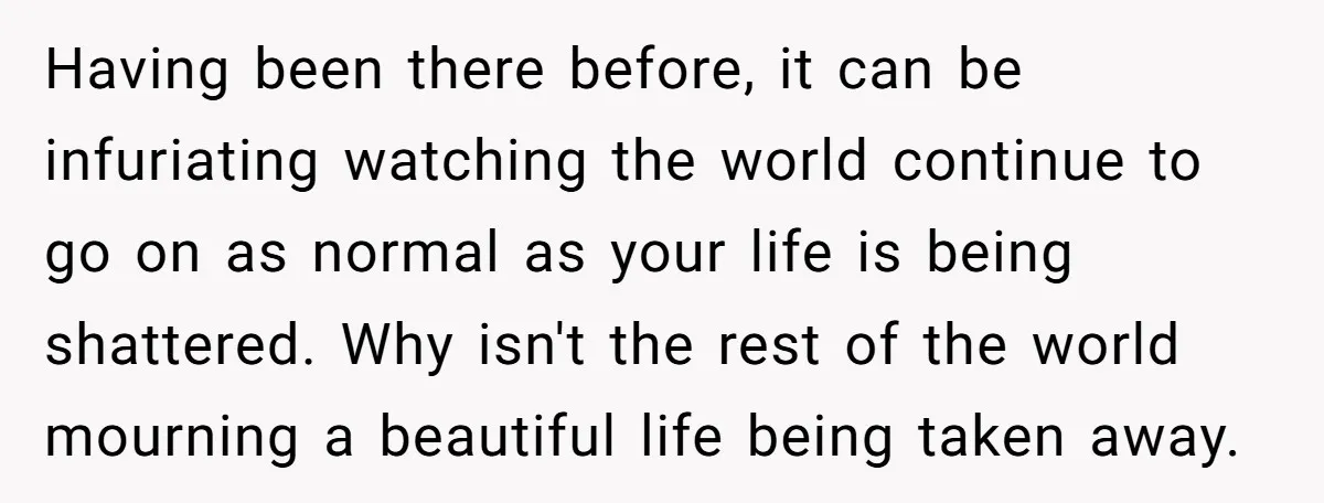 Having been there before, it can be infuriating watching the world continue to go on as normal as your life is being shattered. Why isn't the rest of the world...