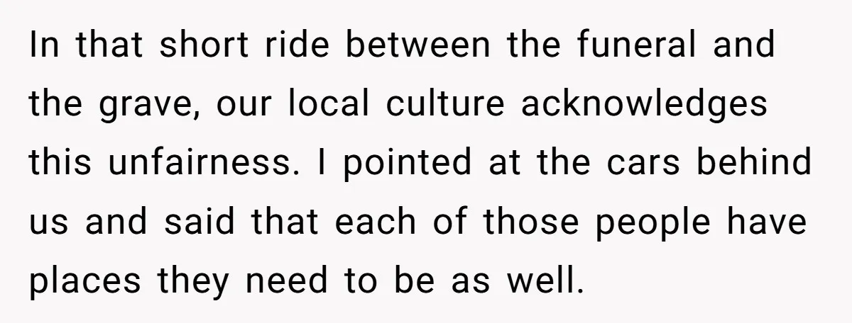 In that short ride between the funeral and the grave, our local culture acknowledges this unfairness. I pointed at the cars behind us and said that each of those people...