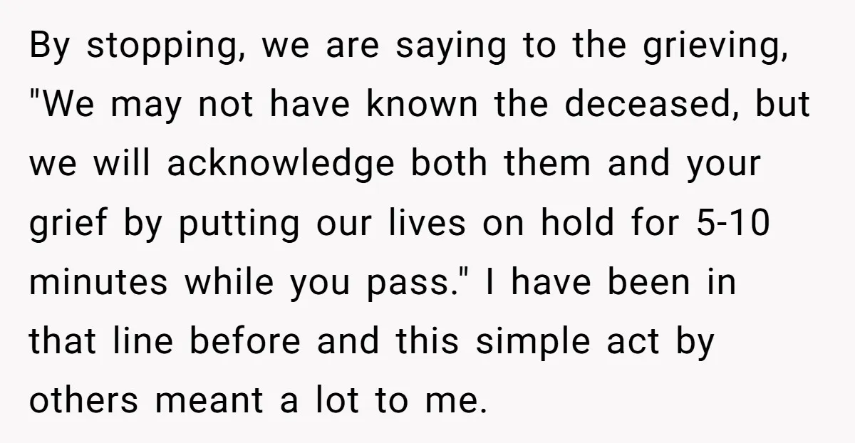 By stopping, we are saying to the grieving, "We may not have known the deceased, but we will acknowledge both them and your grief by putting our lives on hold...