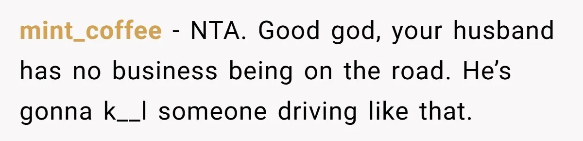 mint_coffee − NTA. Good god, your husband has no business being on the road. He’s gonna k__l someone driving like that.