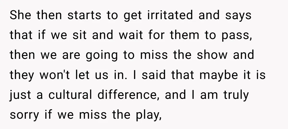 She then starts to get irritated and says that if we sit and wait for them to pass, then we are going to miss the show and they won't let...
