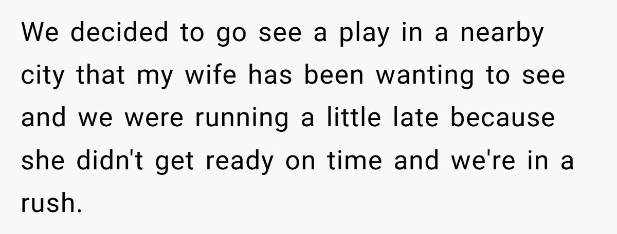 We decided to go see a play in a nearby city that my wife has been wanting to see and we were running a little late because she didn't get...