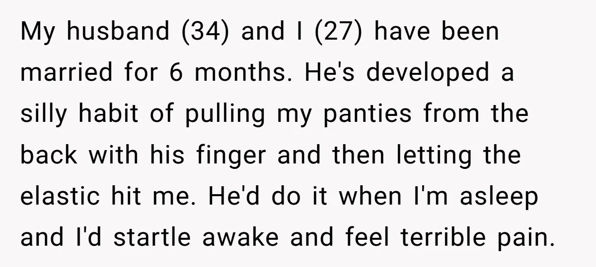 My husband (34) and I (27) have been married for 6 months. He's developed a silly habit of pulling my panties from the back with his finger and then letting...