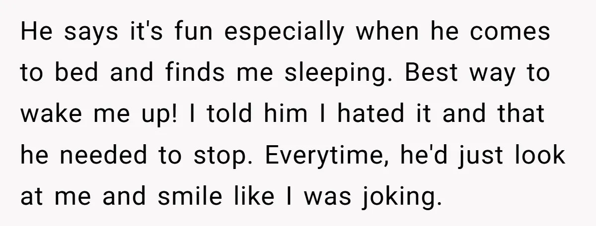 He says it's fun especially when he comes to bed and finds me sleeping. Best way to wake me up! I told him I hated it and that he needed...