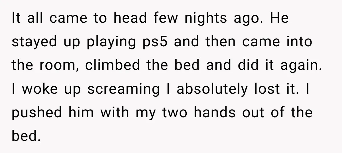 It all came to head few nights ago. He stayed up playing ps5 and then came into the room, climbed the bed and did it again. I woke up screaming...